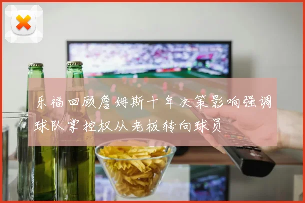 乐福回顾詹姆斯十年决策影响强调球队掌控权从老板转向球员