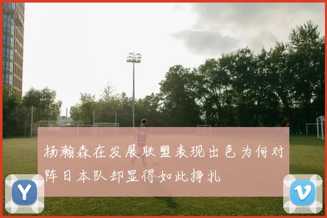 杨瀚森在发展联盟表现出色为何对阵日本队却显得如此挣扎