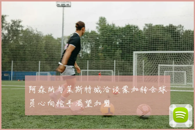 阿森纳与莱斯特城洽谈蒙加转会球员心向枪手渴望加盟