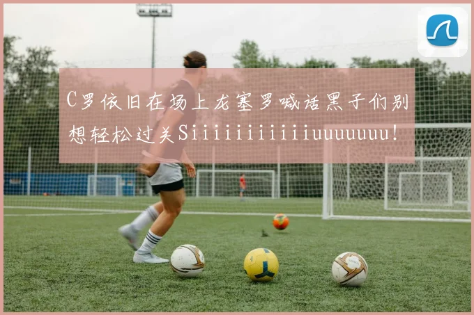 C罗依旧在场上龙塞罗喊话黑子们别想轻松过关Siiiiiiiiiiiuuuuuuu！