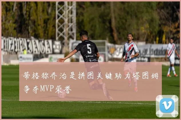 蒂格称乔治是拼图关键助力塔图姆争夺MVP荣誉