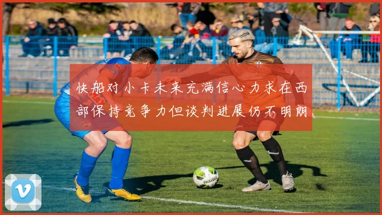 快船对小卡未来充满信心力求在西部保持竞争力但谈判进展仍不明朗