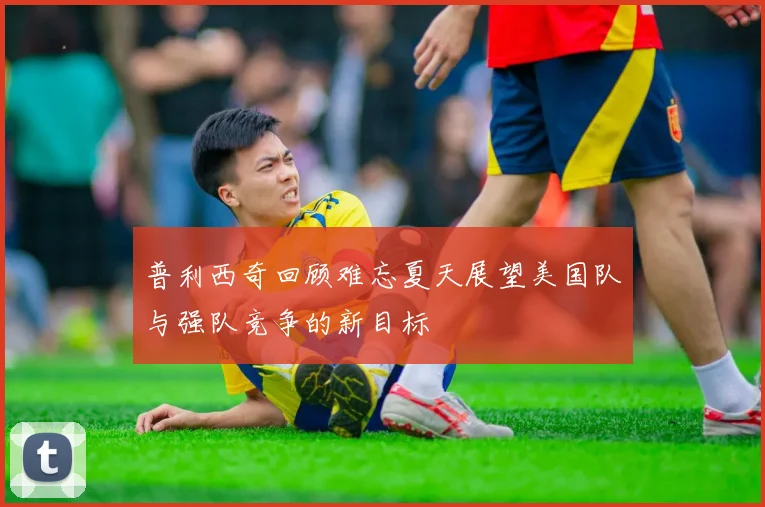 普利西奇回顾难忘夏天展望美国队与强队竞争的新目标