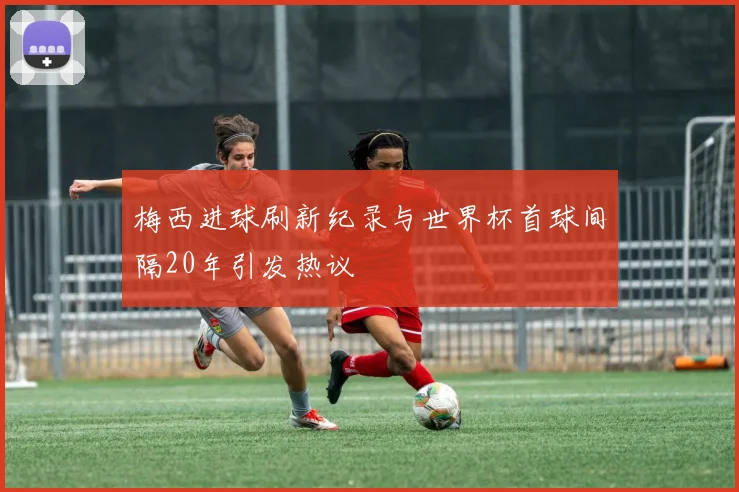 梅西进球刷新纪录与世界杯首球间隔20年引发热议