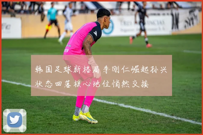 韩国足球新格局李刚仁崛起孙兴慜状态回落核心地位悄然交接